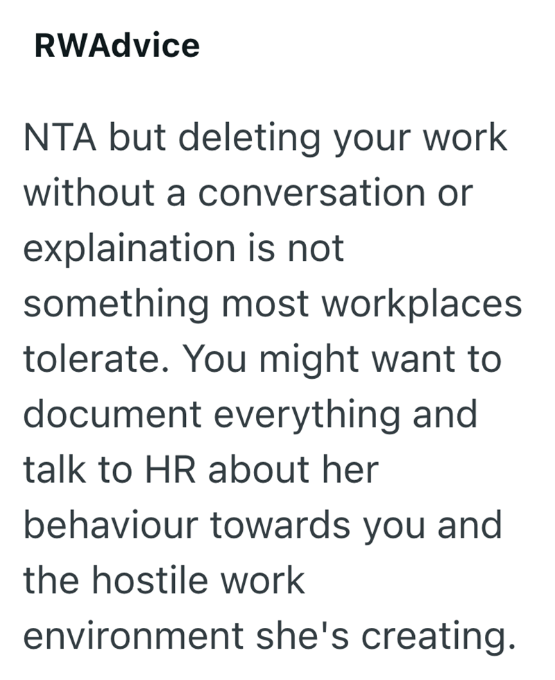 RWAdvice NTA but deleting your work without a conversation or explaination is not something most workplaces tolerate. You might want to document everything and talk to HR about her behaviour towards you and the hostile work environment she's creating.