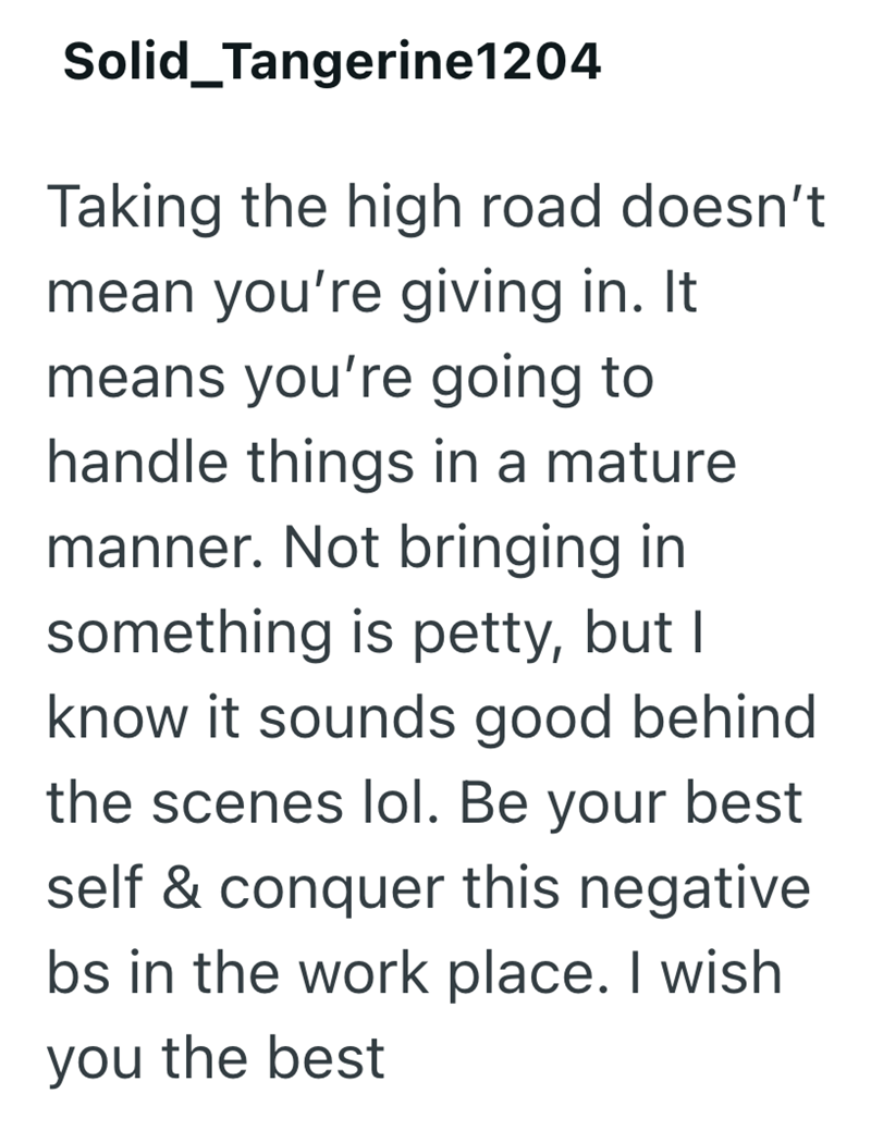 Solid Tangerine1204 Taking the high road doesn't mean you're giving in. It means you're going to handle things in a mature manner. Not bringing in something is petty, but I know it sounds good behind the scenes lol. Be your best self & conquer this negative bs in the work place. I wish you the best
