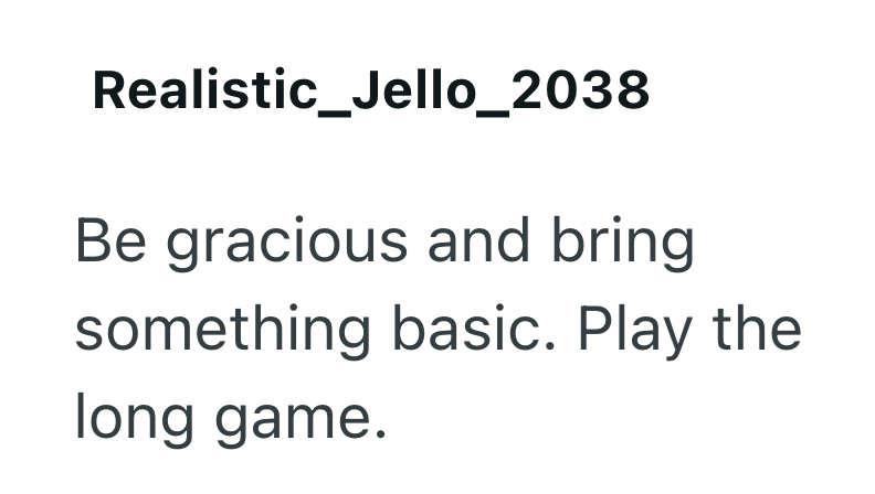 Realistic_Jello_2038 Be gracious and bring something basic. Play the long game.