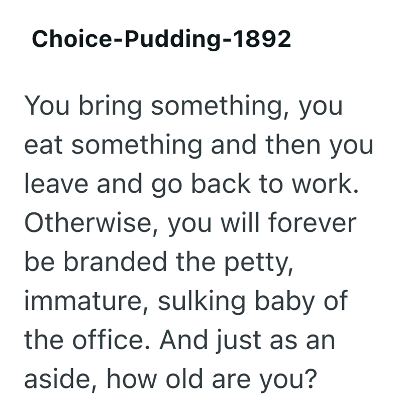 Choice-Pudding-1892 You bring something, you eat something and then you leave and go back to work. Otherwise, you will forever be branded the petty, immature, sulking baby of the office. And just as an aside, how old are you?
