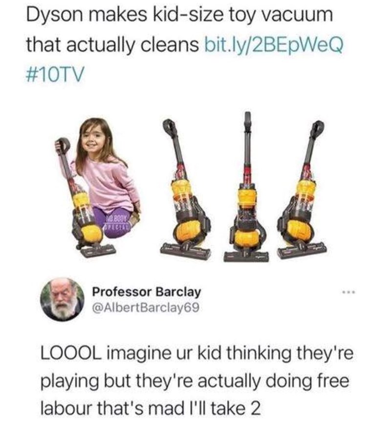Dyson makes kid-size toy vacuum that actually cleans bit.ly/2BEpWeQ #10TV NO BOOY SPECIAL Professor Barclay @AlbertBarclay69 LOOOL imagine ur kid thinking they're playing but they're actually doing free labour that's mad I'll take 2