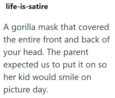 life-is-satire A gorilla mask that covered the entire front and back of your head. The parent expected us to put it on so her kid would smile on picture day.