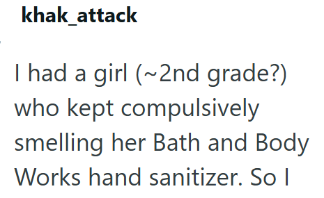 khak_attack I had a girl (~2nd grade?) who kept compulsively smelling her Bath and Body Works hand sanitizer. So I