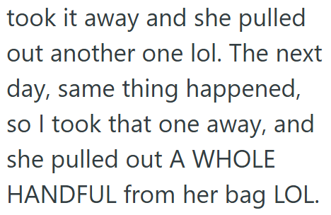 took it away and she pulled out another one lol. The next day, same thing happened, so I took that one away, and she pulled out A WHOLE HANDFUL from her bag LOL.