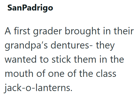 SanPadrigo A first grader brought in their grandpa's dentures- they wanted to stick them in the mouth of one of the class jack-o-lanterns.