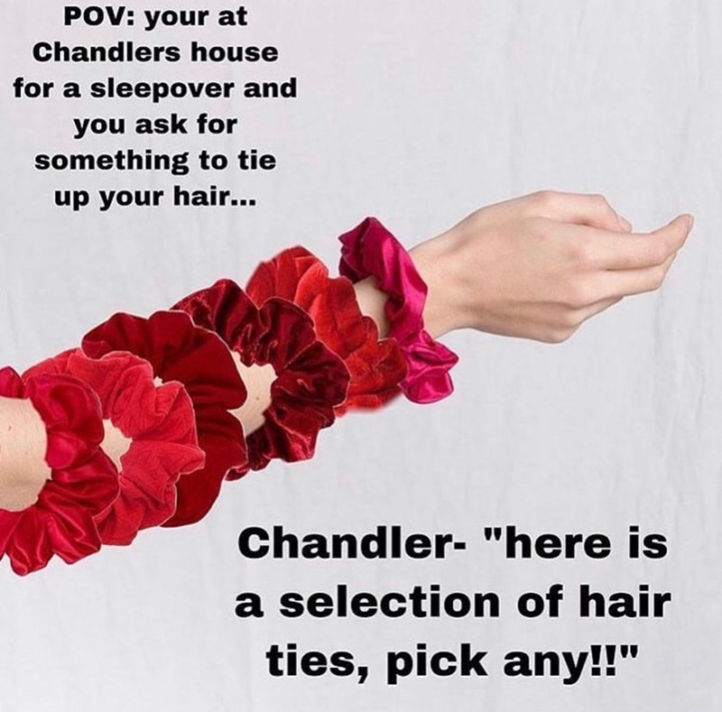 POV: your at Chandlers house for a sleepover and you ask for something to tie up your hair... Chandler- "here is a selection of hair ties, pick any!!"
