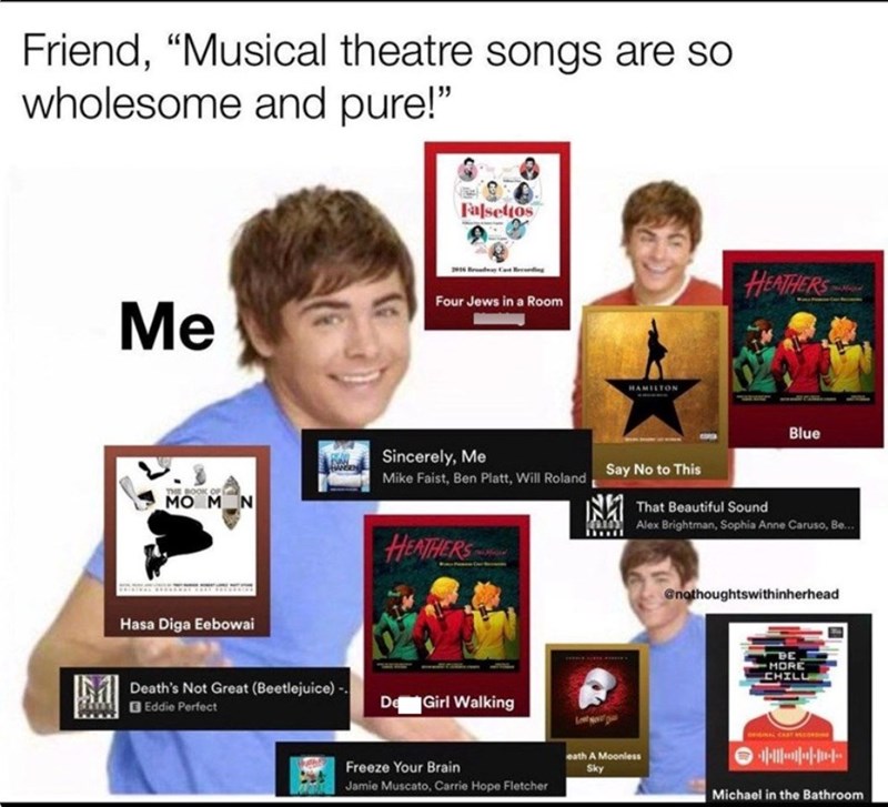 Friend, "Musical theatre songs are so wholesome and pure!" □ Falsettos Four Jews in a Room Me HAMILTON HEATHERS Blue BOOK MO M N Sincerely, Me Mike Faist, Ben Platt, Will Roland Say No to This That Beautiful Sound Alex Brightman, Sophia Anne Caruso, Be... Hasa Diga Eebowai Death's Not Great (Beetlejuice) - Eddie Perfect HEATHERS De Girl Walking @nothoughtswithinherhead BE MORE CHILL ORIGINAL CAST eath A Moonless Freeze Your Brain Sky Jamie Muscato, Carrie Hope Fletcher Michael in the Bathroom