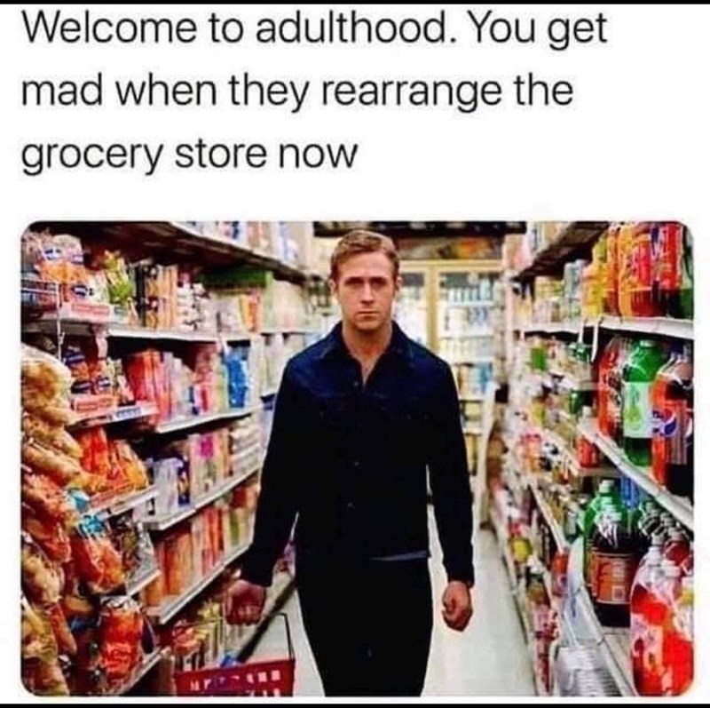 Welcome to adulthood. You get mad when they rearrange the grocery store now