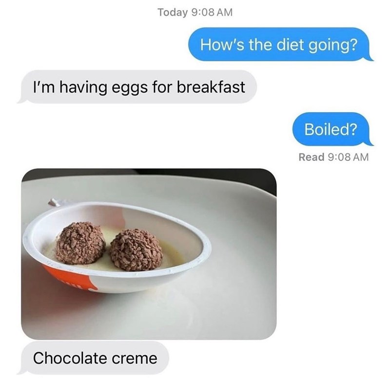 Today 9:08 AM How's the diet going? I'm having eggs for breakfast Chocolate creme Boiled? Read 9:08 AM
