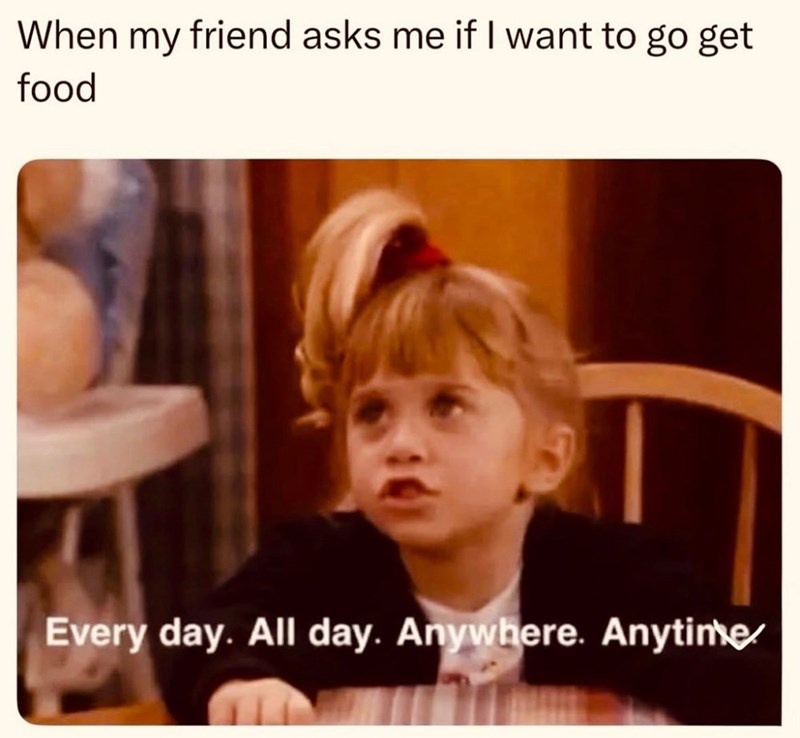 When my friend asks me if I want to go get food Every day. All day. Anywhere. Anytime