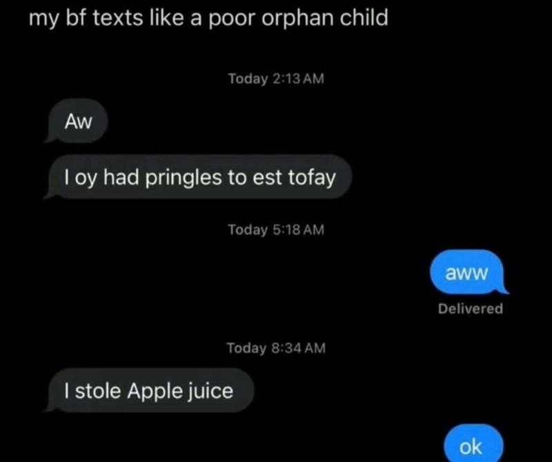 my bf texts like a poor orphan child Aw Today 2:13 AM I oy had pringles to est tofay Today 5:18 AM I stole Apple juice Today 8:34 AM aww Delivered ok