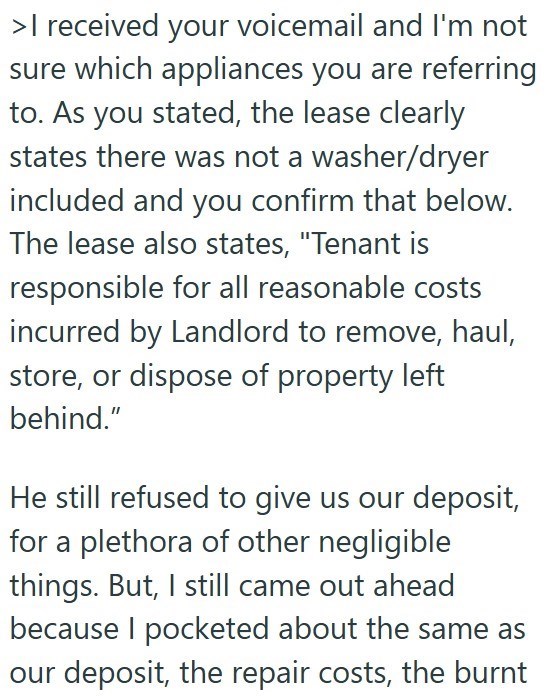 >I received your voicemail and I'm not sure which appliances you are referring to. As you stated, the lease clearly states there was not a washer/dryer included and you confirm that below. The lease also states, "Tenant is responsible for all reasonable costs incurred by Landlord to remove, haul, store, or dispose of property left behind." He still refused to give us our deposit, for a plethora of other negligible things. But, I still came out ahead because I pocketed about the same as our depos