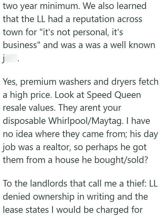 two year minimum. We also learned that the LL had a reputation across town for "it's not personal, it's business" and was a was a well known j. Yes, premium washers and dryers fetch a high price. Look at Speed Queen resale values. They arent your disposable Whirlpool/Maytag. I have no idea where they came from; his day job was a realtor, so perhaps he got them from a house he bought/sold? To the landlords that call me a thief: LL denied ownership in writing and the lease states I would be charge