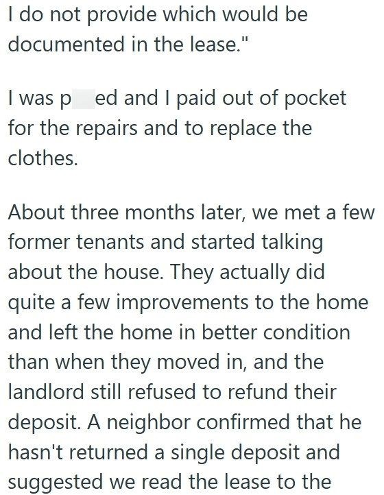 I do not provide which would be documented in the lease." I was pred and I paid out of pocket for the repairs and to replace the clothes. About three months later, we met a few former tenants and started talking about the house. They actually did quite a few improvements to the home and left the home in better condition than when they moved in, and the landlord still refused to refund their deposit. A neighbor confirmed that he hasn't returned a single deposit and suggested we read the lease to