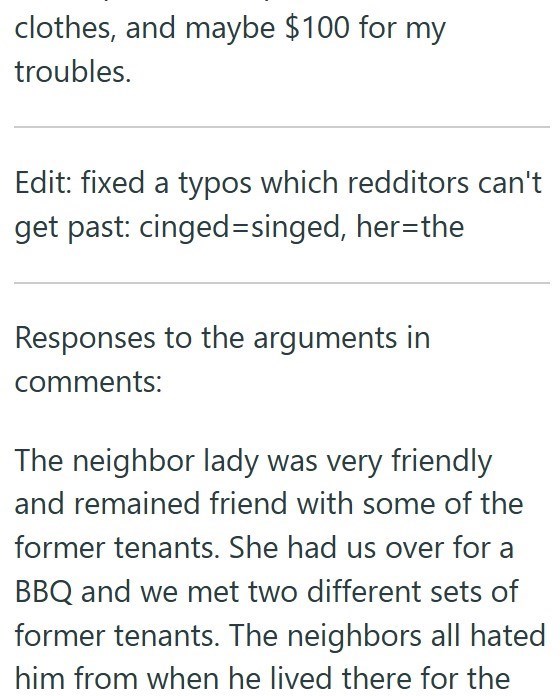 clothes, and maybe $100 for my troubles. Edit: fixed a typos which redditors can't get past: cinged-singed, her=the Responses to the arguments in comments: The neighbor lady was very friendly and remained friend with some of the former tenants. She had us over for a BBQ and we met two different sets of former tenants. The neighbors all hated him from when he lived there for the