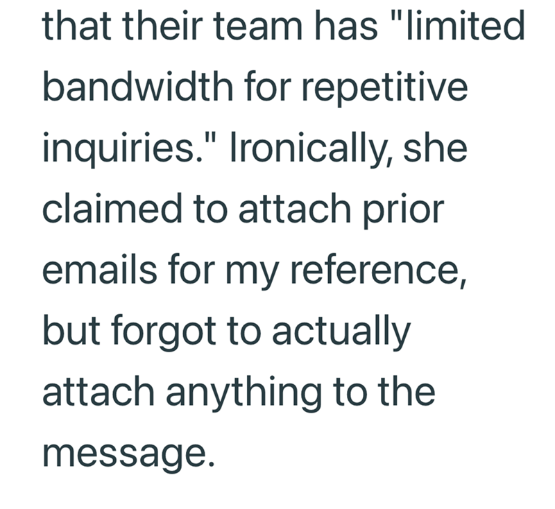 that their team has "limited bandwidth for repetitive inquiries." Ironically, she claimed to attach prior emails for my reference, but forgot to actually attach anything to the message.