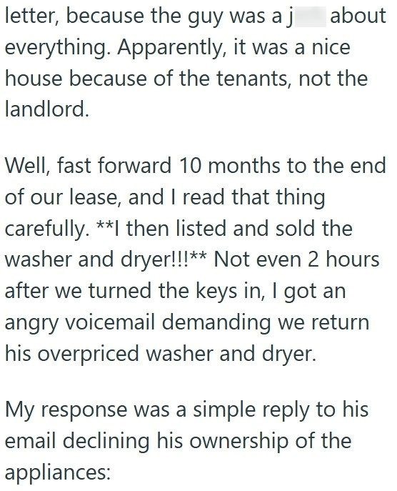 letter, because the guy was a j about everything. Apparently, it was a nice house because of the tenants, not the landlord. Well, fast forward 10 months to the end of our lease, and I read that thing carefully. **I then listed and sold the washer and dryer!!!** Not even 2 hours after we turned the keys in, I got an angry voicemail demanding we return his overpriced washer and dryer. My response was a simple reply to his email declining his ownership of the appliances: