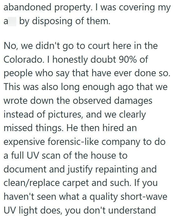 abandoned property. I was covering my a by disposing of them. No, we didn't go to court here in the Colorado. I honestly doubt 90% of people who say that have ever done so. This was also long enough ago that we wrote down the observed damages instead of pictures, and we clearly missed things. He then hired an expensive forensic-like company to do a full UV scan of the house to document and justify repainting and clean/replace carpet and such. If you haven't seen what a quality short-wave UV ligh