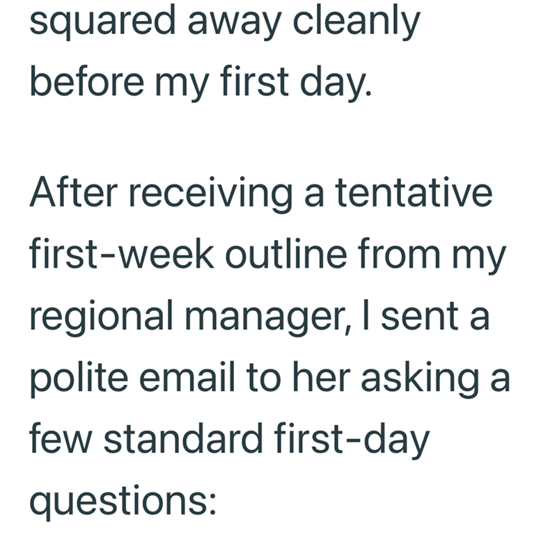 squared away cleanly before my first day. After receiving a tentative first-week outline from my regional manager, I sent a polite email to her asking a few standard first-day questions: