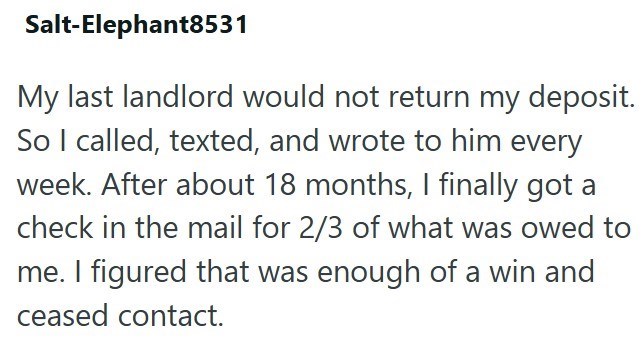 Salt-Elephant8531 My last landlord would not return my deposit. So I called, texted, and wrote to him every week. After about 18 months, I finally got a check in the mail for 2/3 of what was owed to me. I figured that was enough of a win and ceased contact.