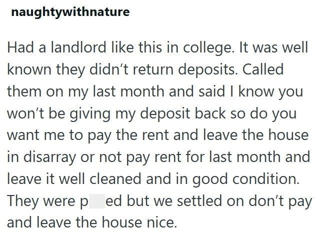 naughtywithnature Had a landlord like this in college. It was well known they didn't return deposits. Called them on my last month and said I know you won't be giving my deposit back so do you want me to pay the rent and leave the house in disarray or not pay rent for last month and leave it well cleaned and in good condition. They were ped but we settled on don't pay and leave the house nice.