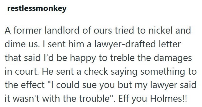 restlessmonkey A former landlord of ours tried to nickel and dime us. I sent him a lawyer-drafted letter that said I'd be happy to treble the damages in court. He sent a check saying something to the effect "I could sue you but my lawyer said it wasn't with the trouble". Eff you Holmes!!