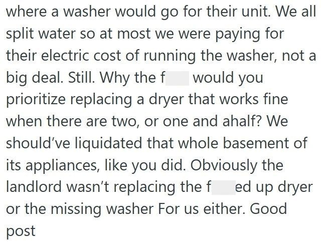 where a washer would go for their unit. We all split water so at most we were paying for their electric cost of running the washer, not a would you big deal. Still. Why the f prioritize replacing a dryer that works fine when there are two, or one and ahalf? We should've liquidated that whole basement of its appliances, like you did. Obviously the landlord wasn't replacing the fed up dryer or the missing washer For us either. Good post