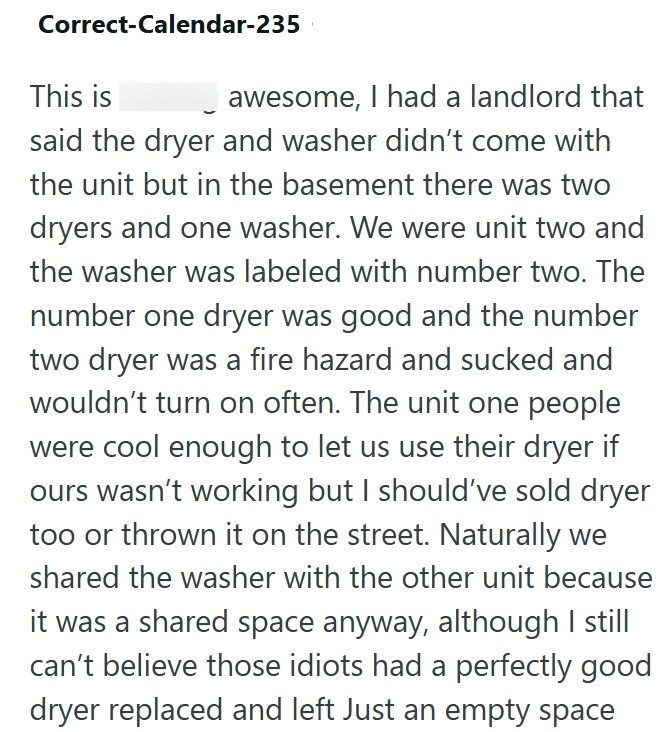 Correct-Calendar-235 This is awesome, I had a landlord that said the dryer and washer didn't come with the unit but in the basement there was two dryers and one washer. We were unit two and the washer was labeled with number two. The number one dryer was good and the number two dryer was a fire hazard and sucked and wouldn't turn on often. The unit one people were cool enough to let us use their dryer if ours wasn't working but I should've sold dryer too or thrown it on the street. Naturally we