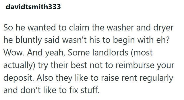 davidtsmith333 So he wanted to claim the washer and dryer he bluntly said wasn't his to begin with eh? Wow. And yeah, Some landlords (most actually) try their best not to reimburse your deposit. Also they like to raise rent regularly and don't like to fix stuff.