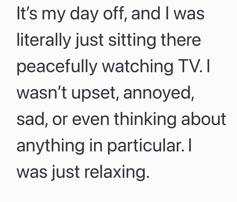 It's my day off, and I was literally just sitting there peacefully watching TV. I wasn't upset, annoyed, sad, or even thinking about anything in particular. I was just relaxing.