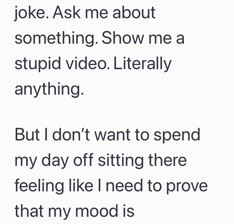 joke. Ask me about something. Show me a stupid video. Literally anything. But I don't want to spend my day off sitting there feeling like I need to prove that my mood is