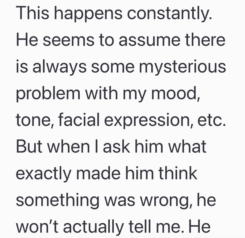 This happens constantly. He seems to assume there is always some mysterious problem with my mood, tone, facial expression, etc. But when I ask him what exactly made him think something was wrong, he won't actually tell me. He