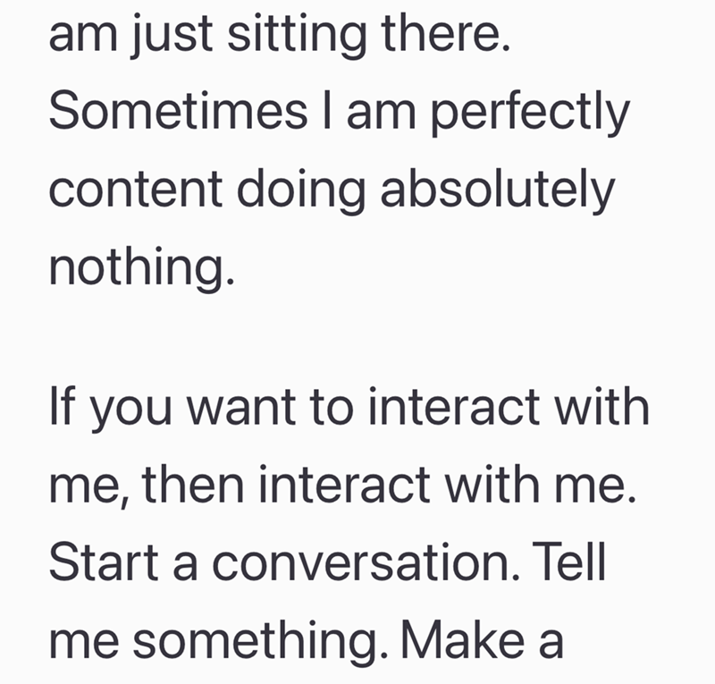 am just sitting there. Sometimes I am perfectly content doing absolutely nothing. If you want to interact with me, then interact with me. Start a conversation. Tell me something. Make a