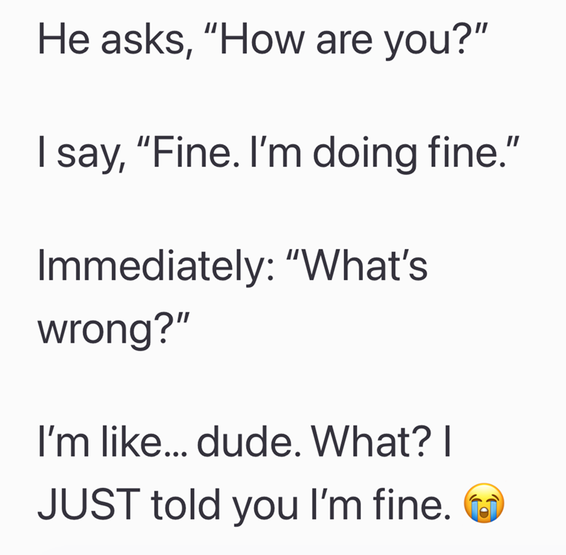 He asks, "How are you?" I say, "Fine. I'm doing fine." Immediately: "What's wrong?" I'm like... dude. What? I JUST told you I'm fine.