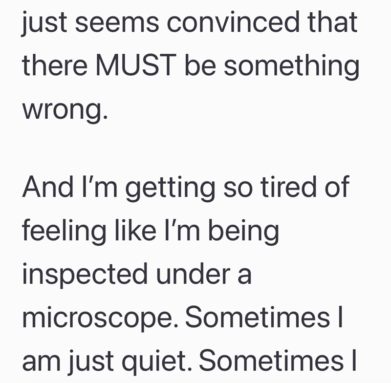 just seems convinced that there MUST be something wrong. And I'm getting so tired of feeling like I'm being inspected under a microscope. Sometimes I am just quiet. Sometimes I