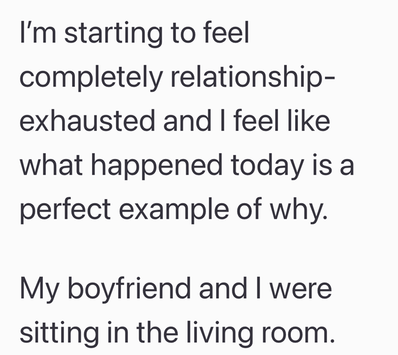 I'm starting to feel completely relationship- exhausted and I feel like what happened today is a perfect example of why. My boyfriend and I were sitting in the living room.