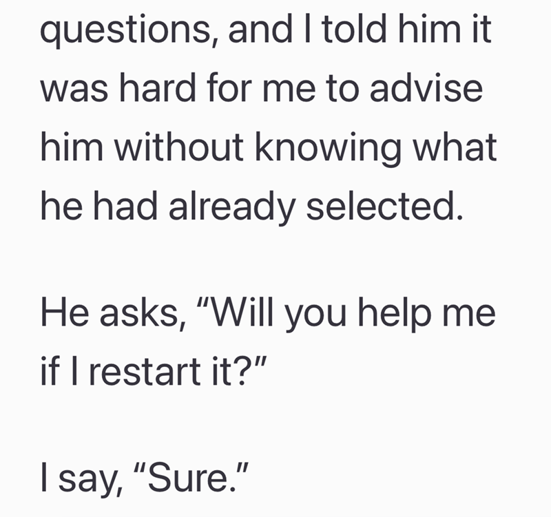 questions, and I told him it was hard for me to advise him without knowing what he had already selected. He asks, "Will you help me if I restart it?" I say, "Sure."