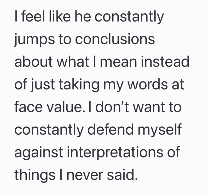 I feel like he constantly jumps to conclusions about what I mean instead of just taking my words at face value. I don't want to constantly defend myself against interpretations of things I never said.