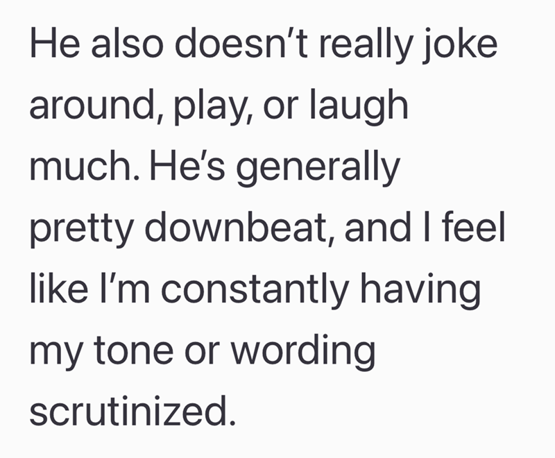 He also doesn't really joke around, play, or laugh much. He's generally pretty downbeat, and I feel like I'm constantly having my tone or wording scrutinized.