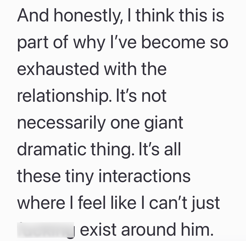And honestly, I think this is part of why I've become so exhausted with the relationship. It's not necessarily one giant dramatic thing. It's all these tiny interactions where I feel like I can't just exist around him.