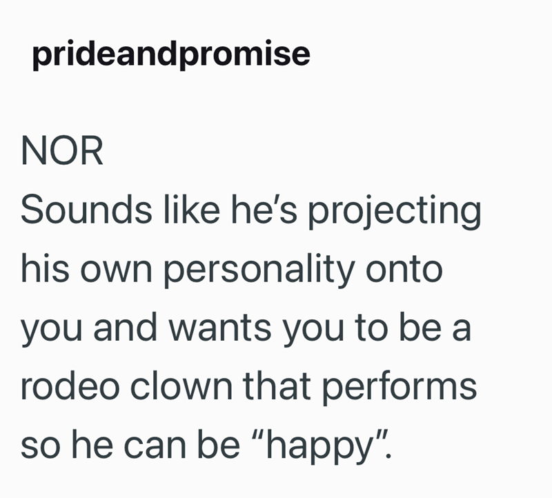 prideandpromise NOR Sounds like he's projecting his own personality onto you and wants you to be a rodeo clown that performs so he can be "happy".