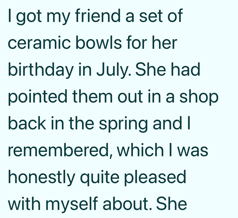 I got my friend a set of ceramic bowls for her birthday in July. She had pointed them out in a shop back in the spring and I remembered, which I was honestly quite pleased with myself about. She