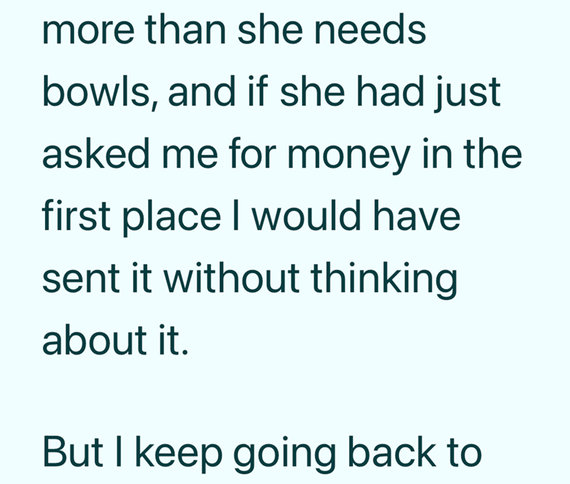 more than she needs bowls, and if she had just asked me for money in the first place I would have sent it without thinking about it. But I keep going back to