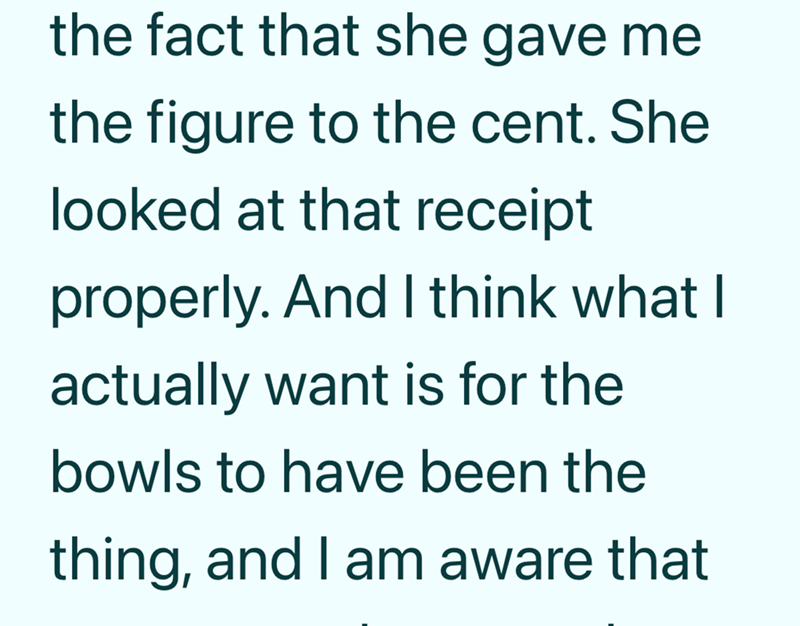 the fact that she gave me the figure to the cent. She looked at that receipt properly. And I think what I actually want is for the bowls to have been the thing, and I am aware that