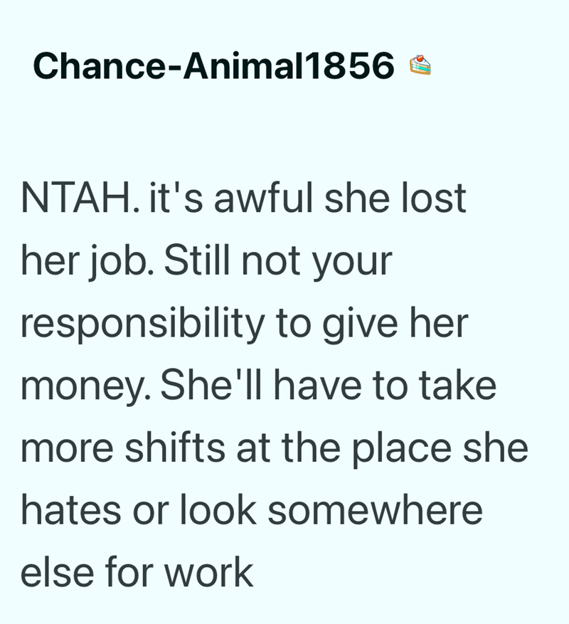 Chance-Animal1856 * NTAH. it's awful she lost her job. Still not your responsibility to give her money. She'll have to take more shifts at the place she hates or look somewhere else for work