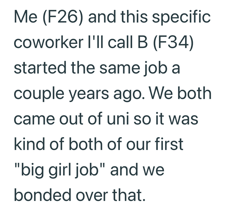 Me (F26) and this specific coworker I'll call B (F34) started the same job a couple years ago. We both came out of uni so it was kind of both of our first "big girl job" and we bonded over that.