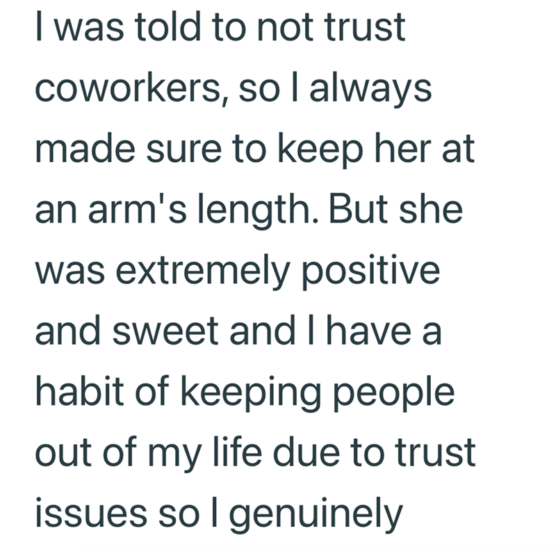I was told to not trust coworkers, so I always made sure to keep her at an arm's length. But she was extremely positive and sweet and I have a habit of keeping people out of my life due to trust issues so I genuinely