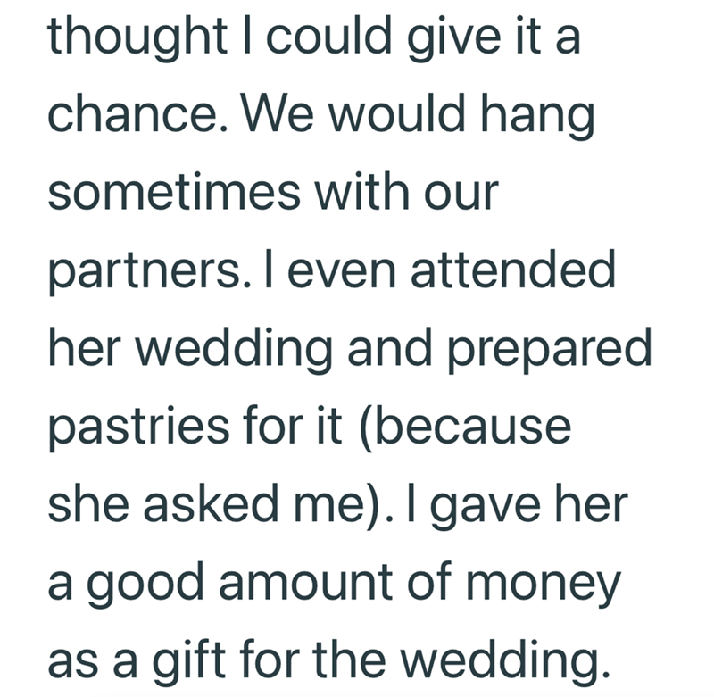 thought I could give it a chance. We would hang sometimes with our partners. I even attended her wedding and prepared pastries for it (because she asked me). I gave her a good amount of money as a gift for the wedding.