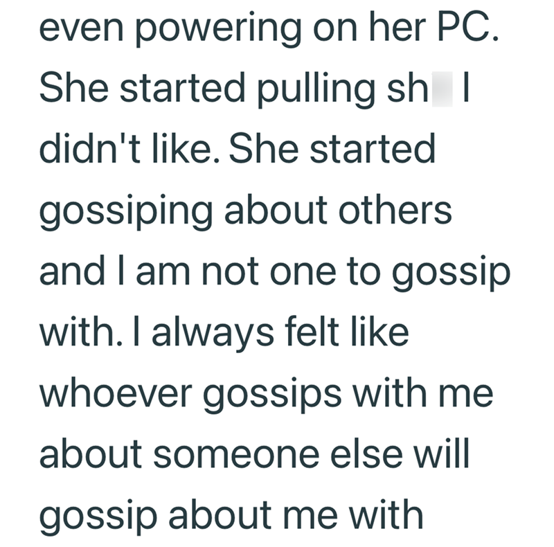 even powering on her PC. She started pulling sh | didn't like. She started gossiping about others and I am not one to gossip with. I always felt like whoever gossips with me about someone else will gossip about me with