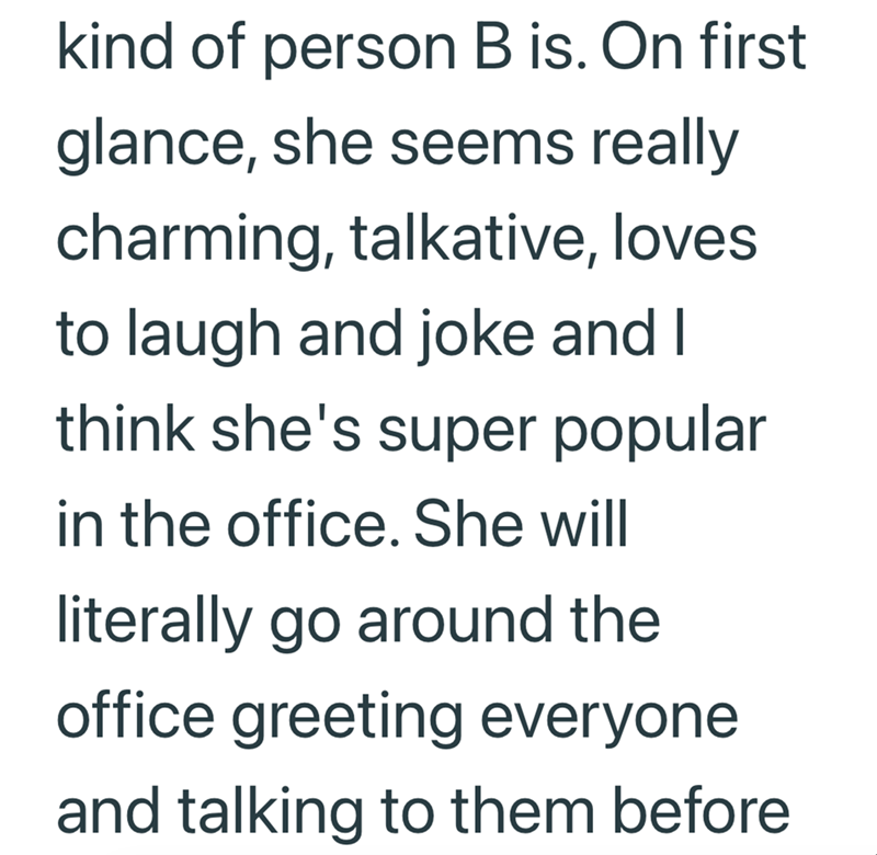 kind of person B is. On first glance, she seems really charming, talkative, loves to laugh and joke and I think she's super popular in the office. She will literally go around the office greeting everyone and talking to them before